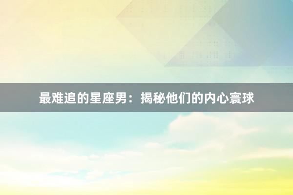 最难追的星座男：揭秘他们的内心寰球