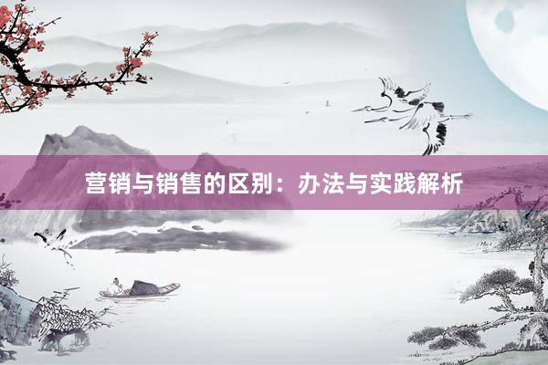 营销与销售的区别：办法与实践解析